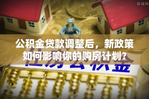 耿马公积金贷款调整后，新政策如何影响你的购房计划？