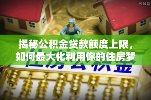 耿马揭秘公积金贷款额度上限，如何最大化利用你的住房梦？