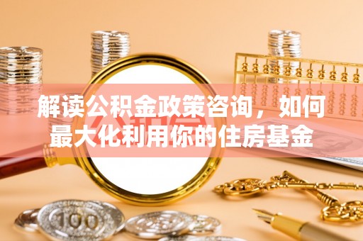 耿马解读公积金政策咨询，如何最大化利用你的住房基金