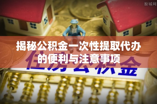 耿马揭秘公积金一次性提取代办的便利与注意事项