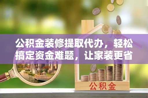 耿马公积金装修提取代办，轻松搞定资金难题，让家装更省心
