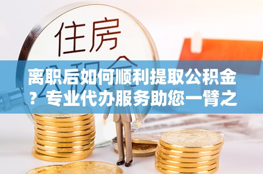 耿马离职后如何顺利提取公积金？专业代办服务助您一臂之力