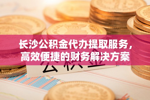 耿马长沙公积金代办提取服务，高效便捷的财务解决方案