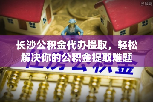 耿马长沙公积金代办提取，轻松解决你的公积金提取难题