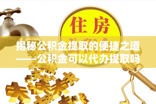耿马揭秘公积金提取的便捷之道——公积金可以代办提取吗？