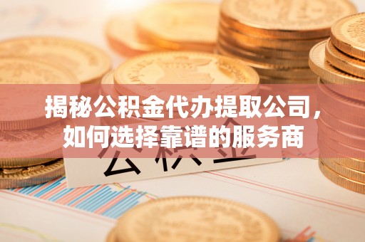 耿马揭秘公积金代办提取公司，如何选择靠谱的服务商