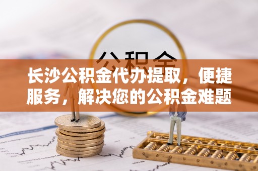耿马长沙公积金代办提取，便捷服务，解决您的公积金难题