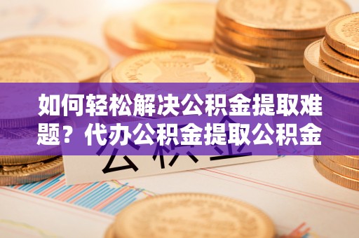 耿马如何轻松解决公积金提取难题？代办公积金提取公积金服务详解